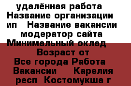 удалённая работа › Название организации ­ ип › Название вакансии ­ модератор сайта › Минимальный оклад ­ 39 500 › Возраст от ­ 18 - Все города Работа » Вакансии   . Карелия респ.,Костомукша г.